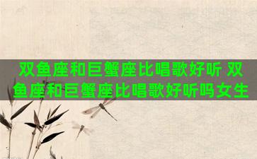双鱼座和巨蟹座比唱歌好听 双鱼座和巨蟹座比唱歌好听吗女生